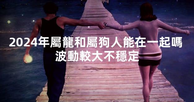 2024年屬龍和屬狗人能在一起嗎 波動較大不穩定